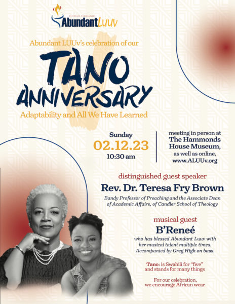 Tano anniversary flyer:

Abundant LUUv's celebration of our Tano Anniversary

"Adaptability and All We Have Learned"

Sunday February 12, 2023
10:30 a.m.
Meeting in person at
The Hammonds House Museum, as well as online,
www.ALUUv.org

Distinguished guest speaker:
Rev. Dr. Teresa Fry Brown
Bandy Professor of Preaching and the Associate Dean
of Academic Affairs, of Candler School of Theology

Musical guest: B'Renee
who has blessed Abundant Luuv with
her musical talent multiple times.
Accompanied by Greg High on bass.

Tano: is Swahili for "five"
and stands for many things.

For our celebration,
we encourage African wear.